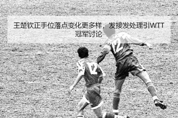 王楚钦正手位落点变化更多样，发接发处理引WTT冠军讨论